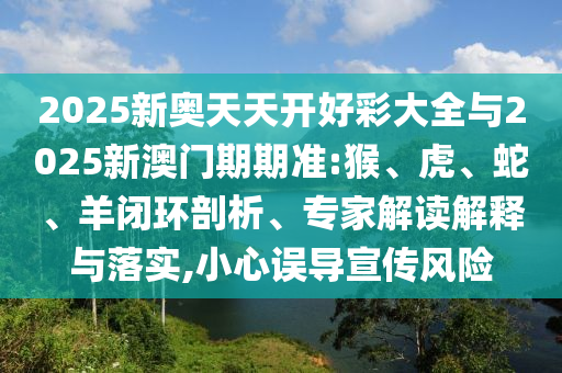 2025新奥天天开好彩大全与2025新澳门期期准:猴、虎、蛇、羊闭环剖析、专家解读解释与落实,小心误导宣传风险